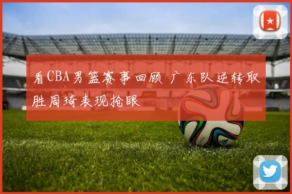 看CBA男篮赛事回顾 广东队逆转取胜周琦表现抢眼