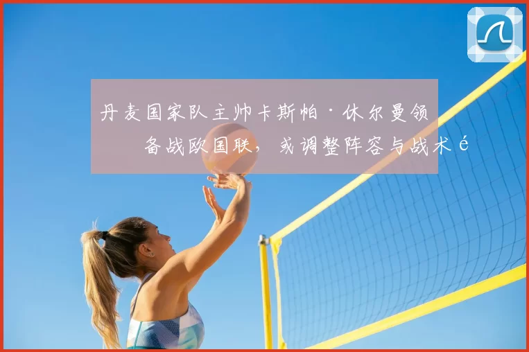 丹麦国家队主帅卡斯帕·休尔曼领军备战欧国联,或调整阵容与战术重点
