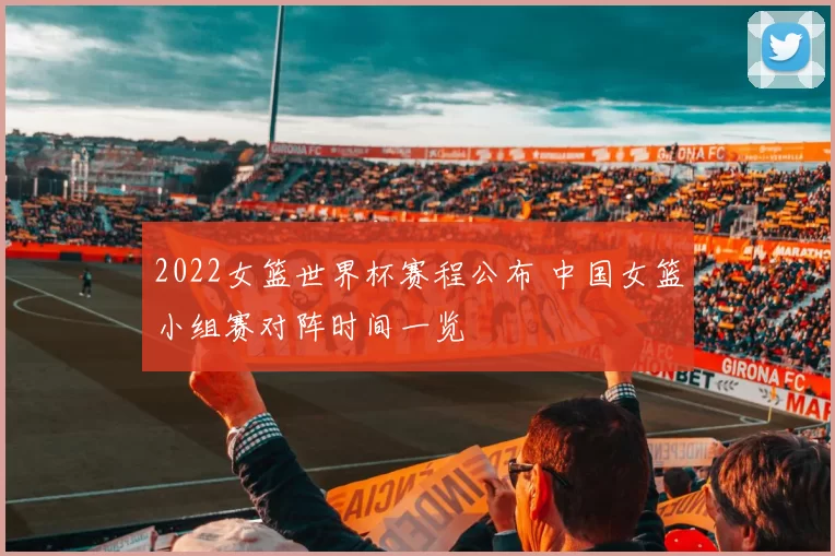 2022女篮世界杯赛程公布 中国女篮小组赛对阵时间一览