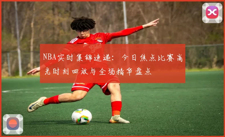 NBA实时集锦速递：今日焦点比赛高光时刻回放与全场精华盘点