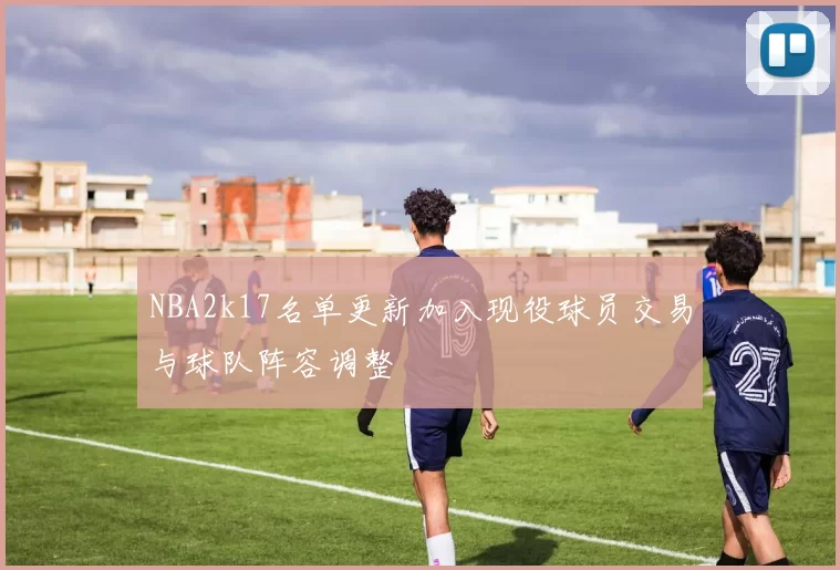 NBA2k17名单更新加入现役球员交易与球队阵容调整