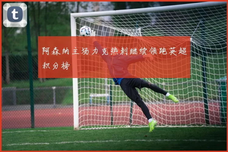 阿森纳主场力克热刺继续领跑英超积分榜