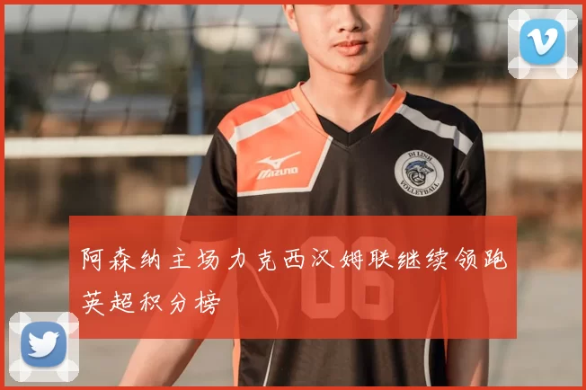 阿森纳主场力克西汉姆联继续领跑英超积分榜