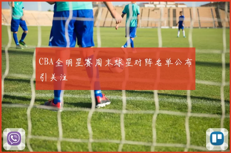 CBA全明星赛周末球星对阵名单公布引关注