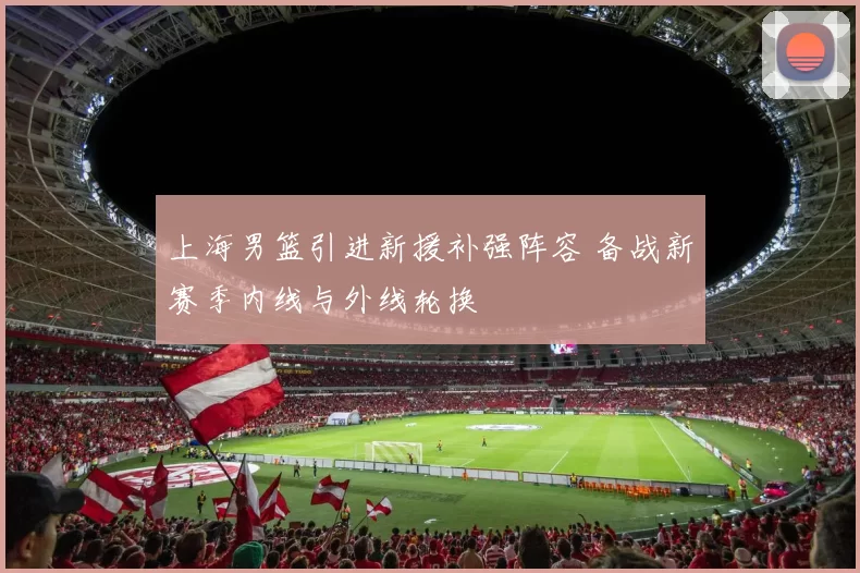上海男篮引进新援补强阵容 备战新赛季内线与外线轮换