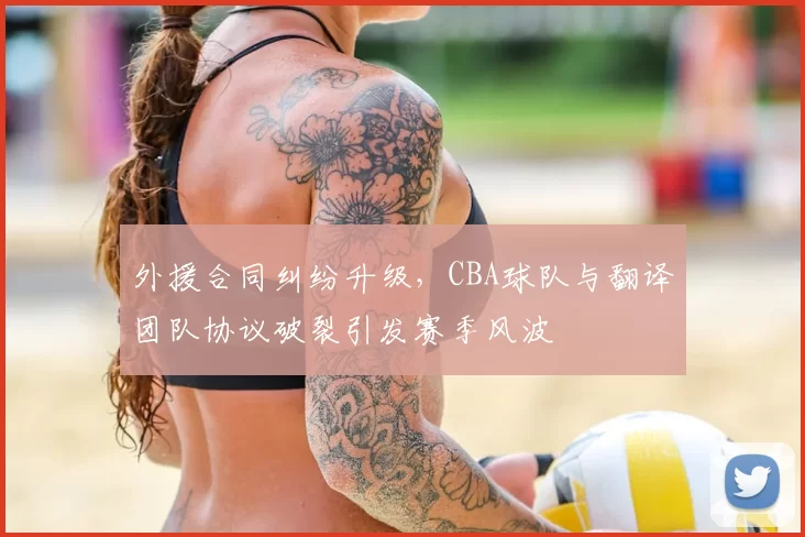 外援合同纠纷升级,CBA球队与翻译团队协议破裂引发赛季风波