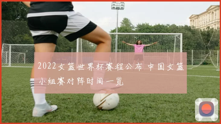 2022女篮世界杯赛程公布 中国女篮小组赛对阵时间一览