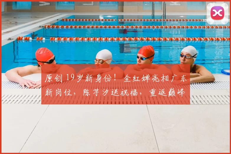 原创 19岁新身份！全红婵亮相广东新岗位，陈芋汐送祝福，重返巅峰稳了