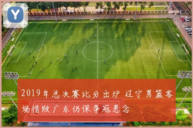 2019年总决赛比分出炉 辽宁男篮客场惜败广东仍保争冠悬念
