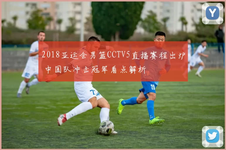 2018亚运会男篮CCTV5直播赛程出炉 中国队冲击冠军看点解析