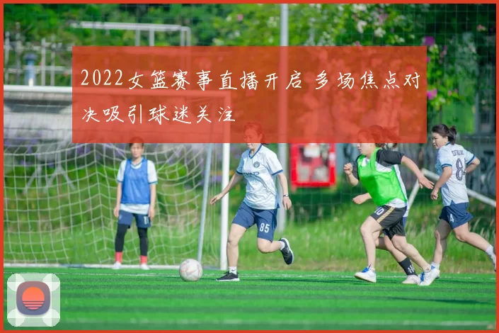 2022女篮赛事直播开启 多场焦点对决吸引球迷关注