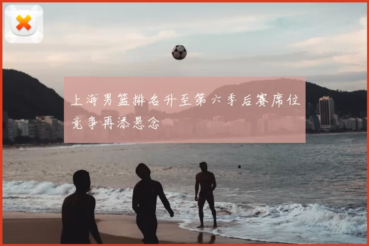 上海男篮排名升至第六季后赛席位竞争再添悬念