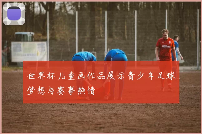 世界杯儿童画作品展示青少年足球梦想与赛事热情