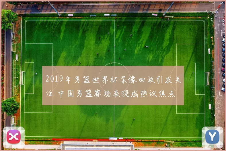 2019年男篮世界杯录像回放引发关注 中国男篮赛场表现成热议焦点