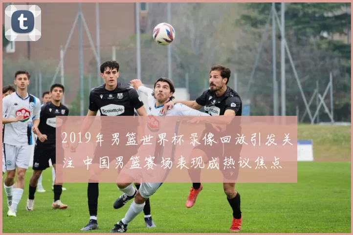 2019年男篮世界杯录像回放引发关注 中国男篮赛场表现成热议焦点