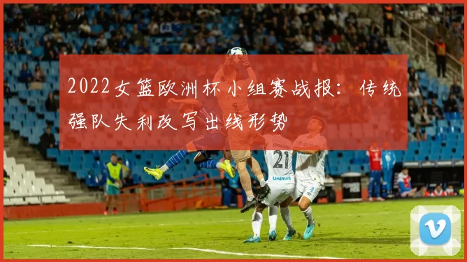 2022女篮欧洲杯小组赛战报：传统强队失利改写出线形势