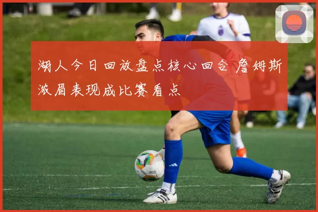 湖人今日回放盘点核心回合 詹姆斯浓眉表现成比赛看点