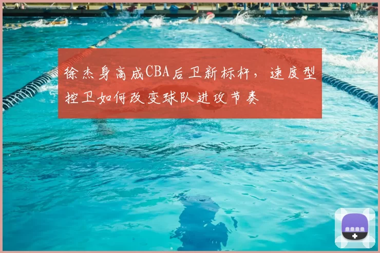 徐杰身高成CBA后卫新标杆,速度型控卫如何改变球队进攻节奏