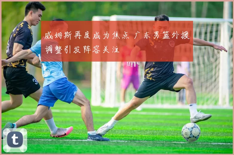 威姆斯再度成为焦点 广东男篮外援调整引发阵容关注