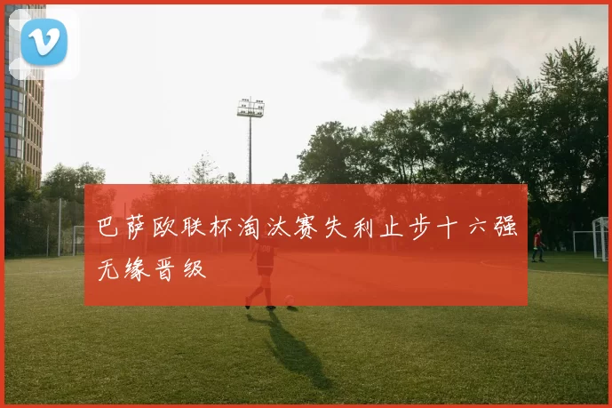 巴萨欧联杯淘汰赛失利止步十六强无缘晋级