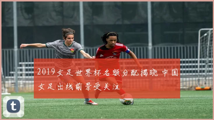 2019女足世界杯名额分配揭晓 中国女足出线前景受关注