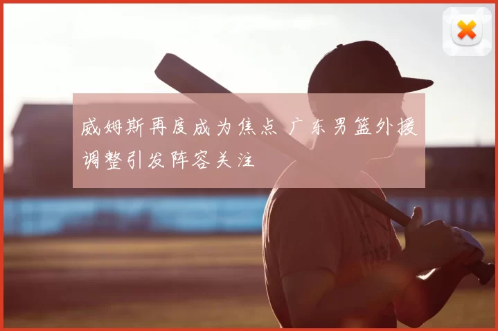 威姆斯再度成为焦点 广东男篮外援调整引发阵容关注