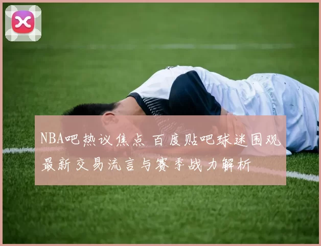 NBA吧热议焦点 百度贴吧球迷围观最新交易流言与赛季战力解析