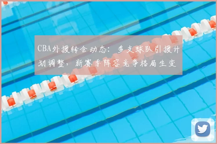 CBA外援转会动态:多支球队引援计划调整,新赛季阵容竞争格局生变