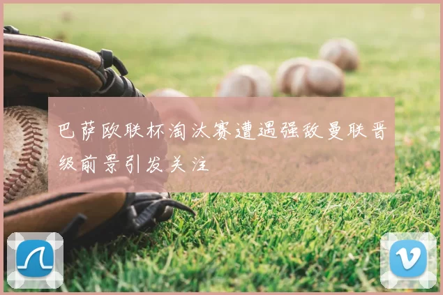 巴萨欧联杯淘汰赛遭遇强敌曼联晋级前景引发关注
