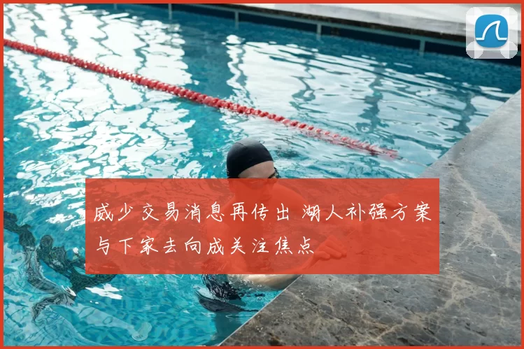 威少交易消息再传出 湖人补强方案与下家去向成关注焦点