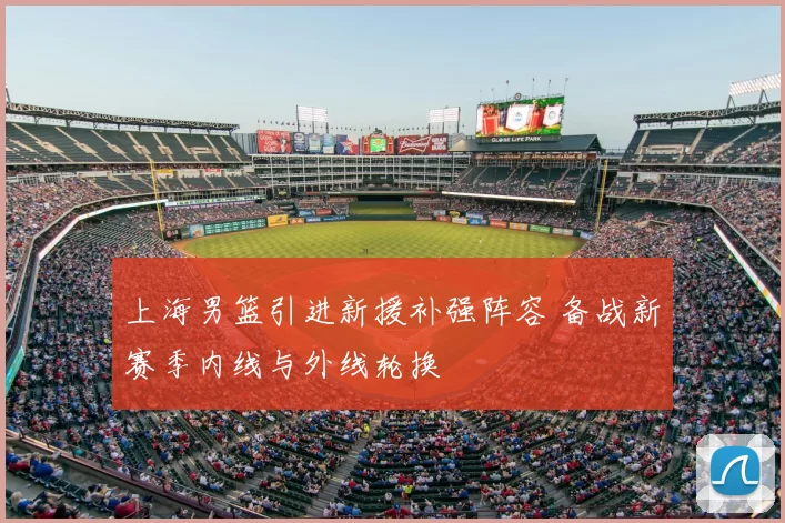 上海男篮引进新援补强阵容 备战新赛季内线与外线轮换