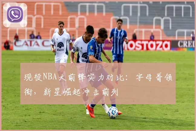 现役NBA大前锋实力对比:字母哥领衔,新星崛起冲击前列