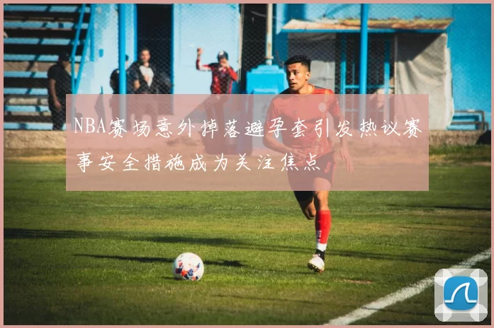 NBA赛场意外掉落避孕套引发热议赛事安全措施成为关注焦点