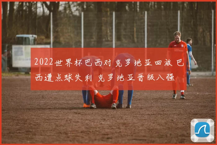 2022世界杯巴西对克罗地亚回放 巴西遭点球失利 克罗地亚晋级八强