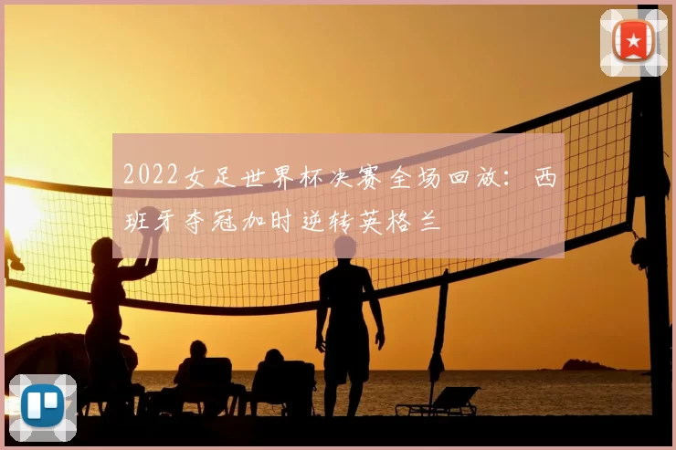 2022女足世界杯决赛全场回放：西班牙夺冠加时逆转英格兰