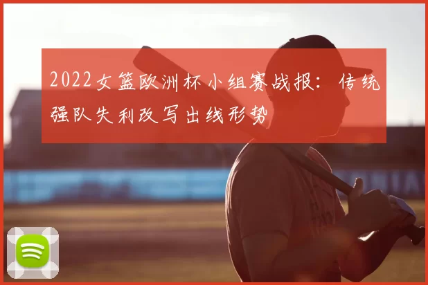 2022女篮欧洲杯小组赛战报：传统强队失利改写出线形势