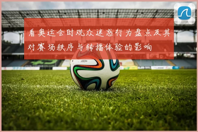 看奥运会时观众迷惑行为盘点及其对赛场秩序与转播体验的影响