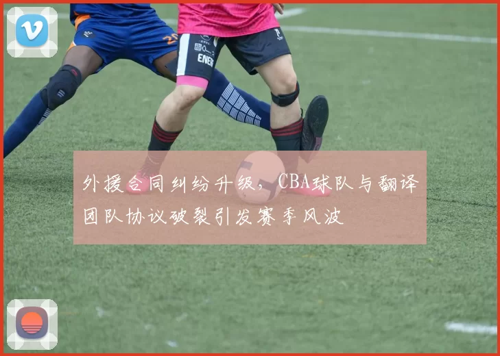 外援合同纠纷升级,CBA球队与翻译团队协议破裂引发赛季风波