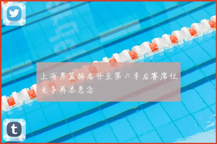 上海男篮排名升至第六季后赛席位竞争再添悬念