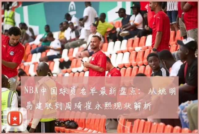 NBA中国球员名单最新盘点:从姚明易建联到周琦崔永熙现状解析