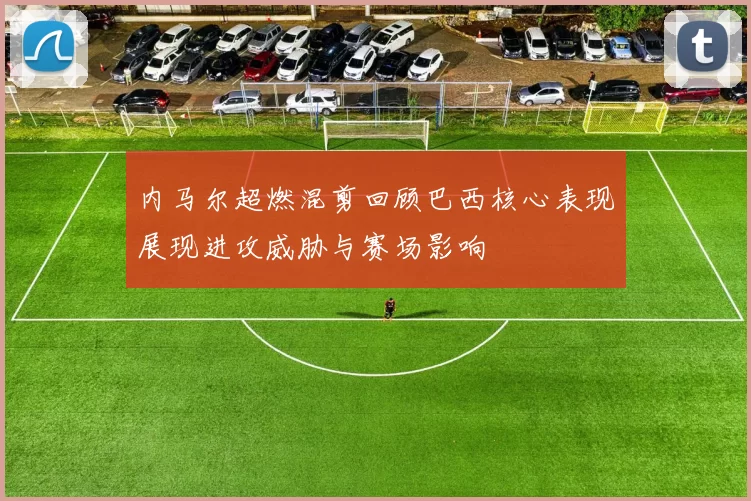 内马尔超燃混剪回顾巴西核心表现展现进攻威胁与赛场影响