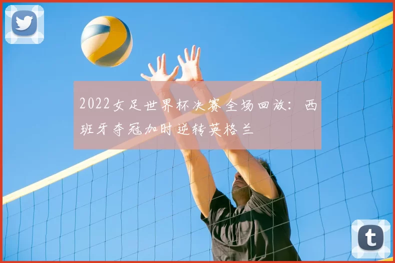 2022女足世界杯决赛全场回放：西班牙夺冠加时逆转英格兰