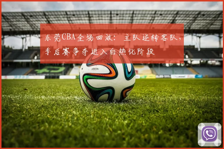 东莞CBA全场回放：主队逆转客队，季后赛争夺进入白热化阶段