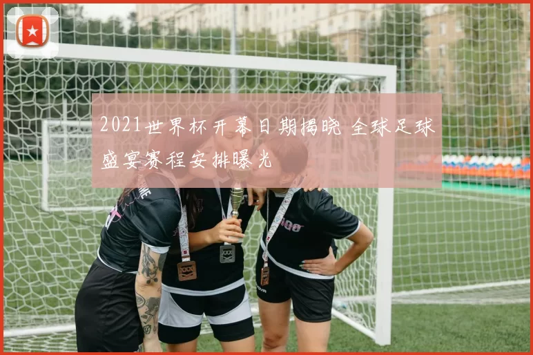 2021世界杯开幕日期揭晓 全球足球盛宴赛程安排曝光