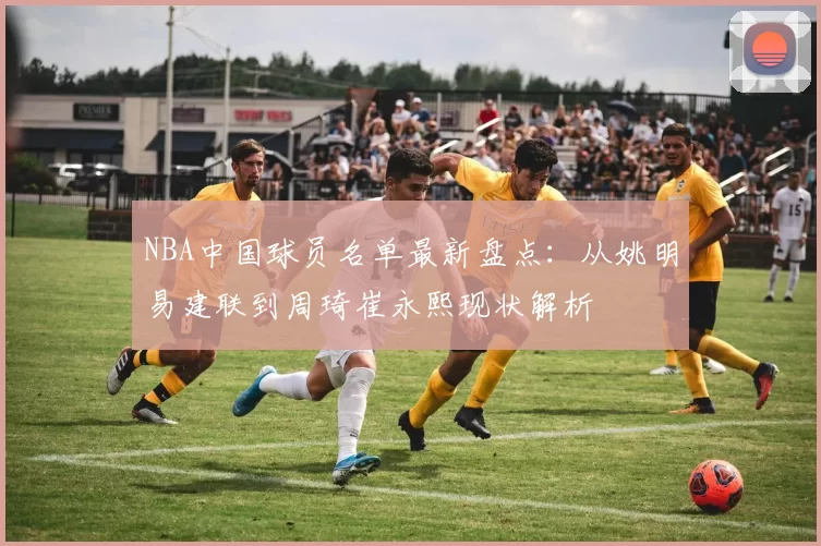 NBA中国球员名单最新盘点:从姚明易建联到周琦崔永熙现状解析