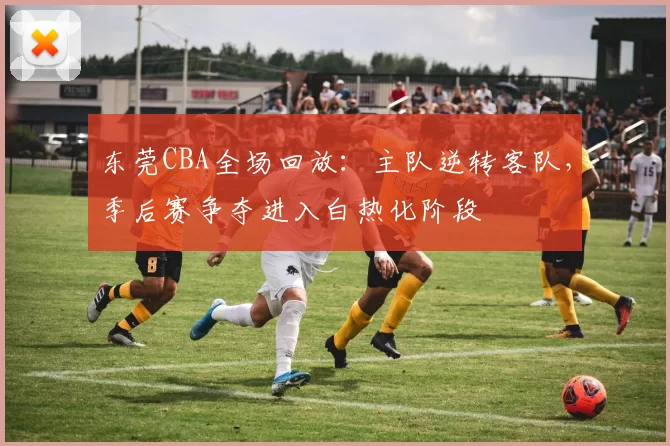 东莞CBA全场回放：主队逆转客队，季后赛争夺进入白热化阶段