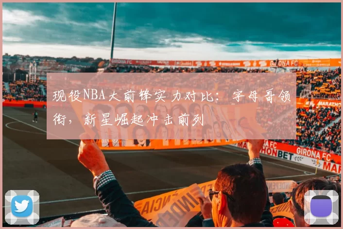 现役NBA大前锋实力对比:字母哥领衔,新星崛起冲击前列