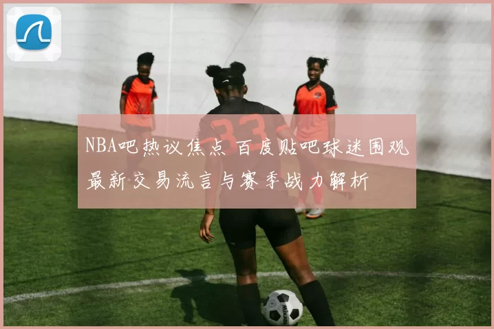 NBA吧热议焦点 百度贴吧球迷围观最新交易流言与赛季战力解析