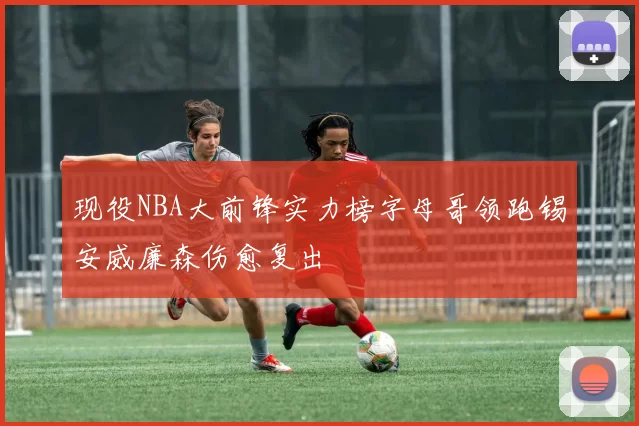 现役NBA大前锋实力榜字母哥领跑锡安威廉森伤愈复出