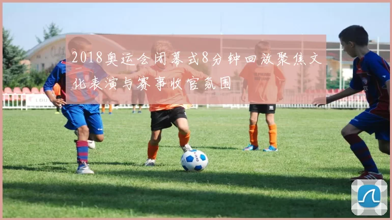 2018奥运会闭幕式8分钟回放聚焦文化表演与赛事收官氛围